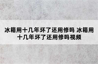 冰箱用十几年坏了还用修吗 冰箱用十几年坏了还用修吗视频